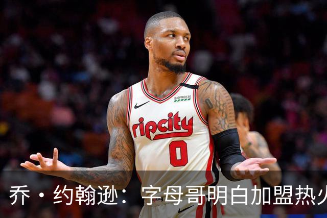 乔·约翰逊：字母哥明白加盟热火是重生 他不像传闻里的那种人