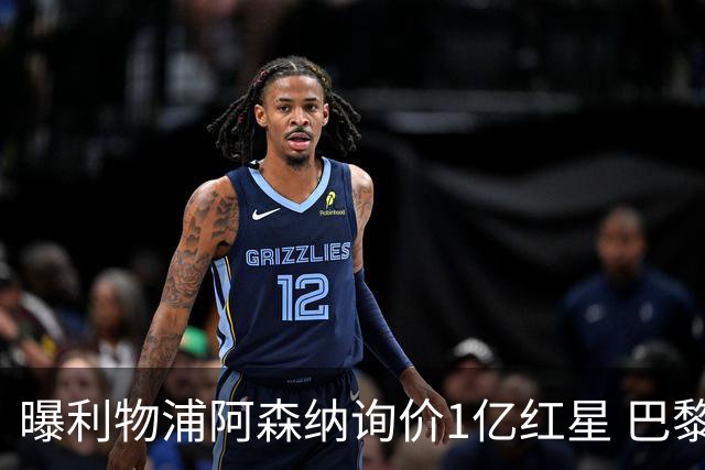 曝利物浦阿森纳询价1亿红星 巴黎已谈妥个人条款但钱还没到位