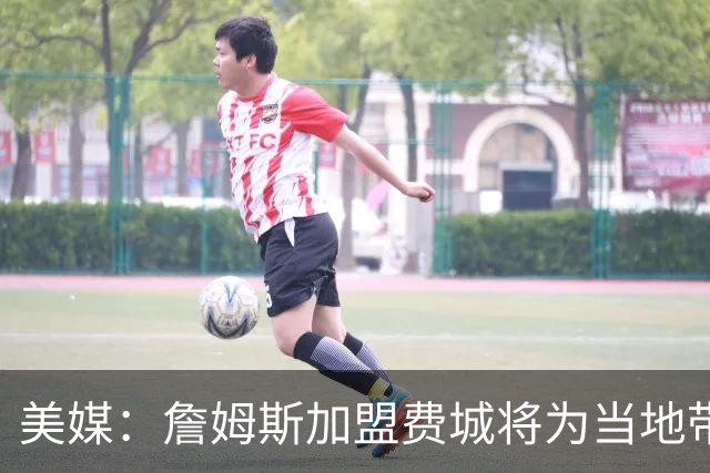 美媒：詹姆斯加盟费城将为当地带来2.5亿至4.3亿美元经济效益